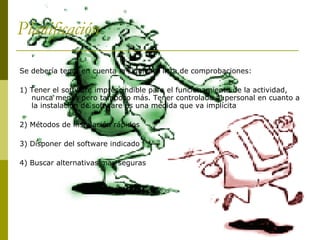 Planificación Se debería tener en cuenta la siguiente lista de comprobaciones: 1) Tener el software imprescindible para el funcionamiento de la actividad, nunca menos pero tampoco más. Tener controlado al personal en cuanto a la instalación de software es una medida que va implícita 2) Métodos de instalación rápidos 3) Disponer del software indicado 4) Buscar alternativas mas seguras  