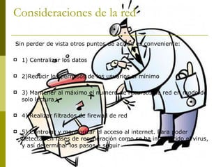 Consideraciones de la red Sin perder de vista otros puntos de acción es conveniente: 1) Centralizar los datos 2)Reducir los permisos de los usuarios al mínimo 3) Mantener al máximo el numero de recursos de red en modo de solo lectura 4) Realizar filtrados de firewall de red 5) Controlar y monitorizar el acceso al internet. Para poder detectar en fases de recuperación como se ha introducido el virus, y así determinar los pasos a seguir 
