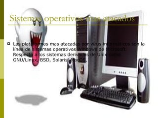 Sistemas operativos mas atacados  Las plataformas mas atacadas por virus informáticos son la línea de sistemas operativos Windows de Microsoft. Respecto a los sistemas derivados de Unix como GNU/Linux, BSD, Solaris, MacOS,  