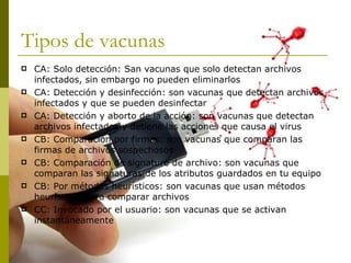 Tipos de vacunas CA: Solo detección: San vacunas que solo detectan archivos infectados, sin embargo no pueden eliminarlos CA: Detección y desinfección: son vacunas que detectan archivos infectados y que se pueden desinfectar CA: Detección y aborto de la acción: son vacunas que detectan archivos infectados y detiene las acciones que causa el virus  CB: Comparación por firmas: son vacunas que comparan las firmas de archivos sospechosos CB: Comparación de signature de archivo: son vacunas que comparan las signaturas de los atributos guardados en tu equipo CB: Por métodos heurísticos: son vacunas que usan métodos heurísticos para comparar archivos  CC: Invocado por el usuario: son vacunas que se activan instantáneamente  
