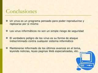 Conclusiones  Un virus es un programa pensado para poder reproducirse y replicarse por sí mismo  Los virus informáticos no son un simple riesgo de seguridad El verdadero peligro de los virus es su forma de ataque indiscriminado contra cualquier sistema informático  Mantenerse informado de los últimos avances en el tema, leyendo noticias, leyes paginas Web especializadas, etc. 