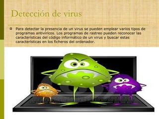 Detección de virus Para detectar la presencia de un virus se pueden emplear varios tipos de programas antivíricos. Los programas de rastreo pueden reconocer las características del código informático de un virus y buscar estas características en los ficheros del ordenador.  