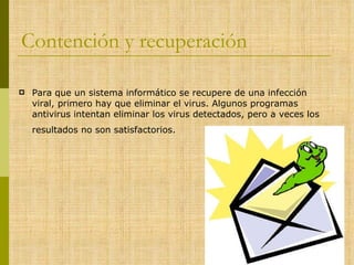 Contención y recuperación Para que un sistema informático se recupere de una infección viral, primero hay que eliminar el virus. Algunos programas antivirus intentan eliminar los virus detectados, pero a veces los resultados no son satisfactorios.   