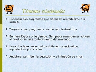 Términos relacionados   Gusanos: son programas que tratan de reproducirse a si mismos.. Troyanos: son programas que no son destructivos Bombas lógicas o de tiempo: Son programas que se activan al producirse un acontecimiento determinado. Hoax: los hoax no son virus ni tienen capacidad de reproducirse por si solos Antivirus: permiten la detección y eliminación de virus.  