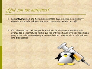 ¿Qué son los antivirus? Los  antivirus  son una herramienta simple cuyo objetivo es detectar y eliminar virus informáticos. Nacieron durante la década de 1980. Con el transcurso del tiempo, la aparición de sistemas operativos más avanzados e Internet, ha hecho que los antivirus hayan evolucionado hacia programas más avanzados que no sólo buscan detectar virus informáticos, sino bloquearlos 
