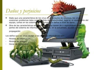 Daños y perjuicios Dado que una característica de los virus es el consumo de recursos, los virus ocasionan problemas tales como pérdida de productividad, baja en el rendimiento del equipo, cortes en los sistemas de información o daños a nivel de datos Otra de las características es la posibilidad que tienen de ir  replicándose  en otras partes del sistema de información. Las redes, en la actualidad, ayudan a dicha propagación   Los daños que los virus causan a los sistemas informáticos son:   Pérdida de información Pérdida de imagen  Horas de contención 