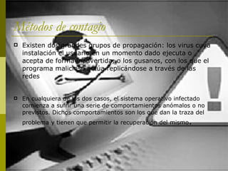 Métodos de contagio Existen dos grandes grupos de propagación: los virus cuya instalación el usuario en un momento dado ejecuta o acepta de forma inadvertida, o los gusanos, con los que el programa malicioso actúa replicándose a través de las redes En cualquiera de los dos casos, el sistema operativo infectado comienza a sufrir una serie de comportamientos anómalos o no previstos. Dichos comportamientos son los que dan la traza del problema y tienen que permitir la recuperación del mismo .  