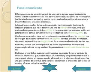 Funcionamiento
El funcionamiento de un antivirus varía de uno a otro, aunque su comportamiento
normal se basa en contar con una lista de virus conocidos y su formas de reconocerlos
(las llamadas firmas o vacunas), y analizar contra esa lista los archivos almacenados o
transmitidos desde y hacia un ordenador.
Adicionalmente, muchos de los antivirus actuales han incorporado funciones de
detección proactiva, que no se basan en una lista de malware conocido, sino que
analizan el comportamiento de los archivos o comunicaciones para detectar cuáles son
potencialmente dañinas para el ordenador, con técnicas como heurística, HIPS, etc.
Usualmente, un antivirus tiene uno o varios componentes residentes en memoria que
se encargan de analizar y verificar todos los archivos abiertos, creados, modificados,
ejecutados y transmitidos en tiempo real, es decir, mientras el ordenador está en uso.
Asimismo, cuentan con un componente de análisis bajo demanda (los conocidos
scanner, exploradores, etc.) y módulos de protección de correo electrónico, Internet,
etc.
El objetivo primordial de cualquier antivirus actual es detectar la mayor cantidad de
amenazas informáticas que puedan afectar un ordenador y bloquearlas antes de que la
misma pueda infectar un equipo, o poder eliminarla tras la infección. Actualmente hay
una gran variedad de antivirus, pero no todos se asemejan al pretendido por todos: un
antivirus eficaz en todos los sentidos.
regresar
iniciosiguiente
 