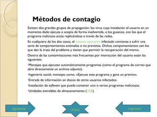 Métodos de contagio
Existen dos grandes grupos de propagación: los virus cuya instalación el usuario en un
momento dado ejecuta o acepta de forma inadvertida, o los gusanos, con los que el
programa malicioso actúa replicándose a través de las redes.
En cualquiera de los dos casos, el sistema operativo infectado comienza a sufrir una
serie de comportamientos anómalos o no previstos. Dichos comportamientos son los
que dan la traza del problema y tienen que permitir la recuperación del mismo.
Dentro de las contaminaciones más frecuentes por interacción del usuario están las
siguientes:
•Mensajes que ejecutan automáticamente programas (como el programa de correo que
abre directamente un archivo adjunto).
•Ingeniería social, mensajes como: «Ejecute este programa y gane un premio».
•Entrada de información en discos de otros usuarios infectados.
•Instalación de software que pueda contener uno o varios programas maliciosos.
•Unidades extraíbles de almacenamiento (USB).
siguiente inicio regresar
 
