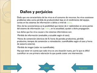 Daños y perjuicios
Dado que una característica de los virus es el consumo de recursos, los virus ocasionan
problemas tales como pérdida de productividad, baja en el rendimiento del equipo,
cortes en los sistemas de información o daños a nivel de datos.
Otra de las características es la posibilidad que tienen de ir replicándose en otras partes
del sistema de información. Las redes, en la actualidad, ayudan a dicha propagación.
Los daños que los virus causan a los sistemas informáticos son:
•Pérdida de información (evaluable y actuable según el caso).
•Horas de contención (técnicos de SI, horas de paradas productivas, pérdida
productiva, tiempos de contención o reinstalación, cuantificables según el caso y horas
de asesoría externa).
•Pérdida de imagen (valor no cuantificable).
Hay que tener en cuenta que cada virus es una situación nueva, por lo que es difícil
cuantificar en una primera valoración lo que puede costar una intervención.
iniciosiguiente Regresar
 