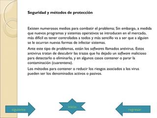 Seguridad y métodos de protección
Existen numerosos medios para combatir el problema; Sin embargo, a medida
que nuevos programas y sistemas operativos se introducen en el mercado,
más difícil es tener controlados a todos y más sencillo va a ser que a alguien
se le ocurran nuevas formas de infectar sistemas.
Ante este tipo de problemas, están los softwares llamados antivirus. Estos
antivirus tratan de descubrir las trazas que ha dejado un software malicioso
para detectarlo o eliminarlo, y en algunos casos contener o parar la
contaminación (cuarentena).
Los métodos para contener o reducir los riesgos asociados a los virus
pueden ser los denominados activos o pasivos.
siguiente
inicio
regresar
 