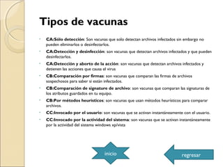 Tipos de vacunas
• CA:Sólo detección: Son vacunas que solo detectan archivos infectados sin embargo no
pueden eliminarlos o desinfectarlos.
• CA:Detección y desinfección: son vacunas que detectan archivos infectados y que pueden
desinfectarlos.
• CA:Detección y aborto de la acción: son vacunas que detectan archivos infectados y
detienen las acciones que causa el virus
• CB:Comparación por firmas: son vacunas que comparan las firmas de archivos
sospechosos para saber si están infectados.
• CB:Comparación de signature de archivo: son vacunas que comparan las signaturas de
los atributos guardados en tu equipo.
• CB:Por métodos heurísticos: son vacunas que usan métodos heurísticos para comparar
archivos.
• CC:Invocado por el usuario: son vacunas que se activan instantáneamente con el usuario.
• CC:Invocado por la actividad del sistema: son vacunas que se activan instantáneamente
por la actividad del sistema windows xp/vista
inicio regresar
 