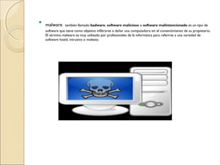 
malware también llamado badware, software malicioso o software malintencionado es un tipo de
software que tiene como objetivo infiltrarse o dañar una computadora sin el consentimiento de su propietario.
El término malware es muy utilizado por profesionales de la informática para referirse a una variedad de
software hostil, intrusivo o molesto
 