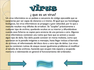 virusvirus
¿ que es un virus?
Un virus informático es un pedazo o secuencia de código ejecutable que se
caracteriza por ser capaz de clonarse a sí mismo. Al igual que sus homólogos
biológicos, los virus informáticos se propagan a gran velocidad, por lo que a
menudo resultan muy difíciles de erradicar. Se "acoplan" prácticamente a
cualquier tipo de archivo, quedando ocultos en su interior y difundiéndose
cuando esos ficheros se copian para enviarse de una persona a otra. Algunos
virus informáticos contienen una rutina que hace que se activen y causen
algún tipo de daño. Ese daño puede consistir en meras molestia, como que
aparezcan en la pantalla imágenes o mensajes, hasta llegar incluso al borrado
de archivos, el reformateado del disco duro u otro tipo de daños. Los virus
que no contienen rutinas de ataque causan igualmente problemas al modificar
el tamaño de los archivos, haciendo que ocupen más espacio y ocupando
memoria o ralentizando en general el funcionamiento del ordenador. 
SIGUIENTE REGRESARINICIO
 