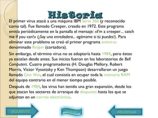 HistoriaHistoria
El primer virus atacó a una máquina IBM Serie 360 (y reconocido
como tal). Fue llamado Creeper, creado en 1972. Este programa
emitía periódicamente en la pantalla el mensaje: «I'm a creeper... catch
me if you can!» (¡Soy una enredadera... agárrame si tú puedes!). Para
eliminar este problema se creó el primer programa antivirus
denominado Reaper (cortadora).
Sin embargo, el término virus no se adoptaría hasta 1984, pero éstos
ya existían desde antes. Sus inicios fueron en los laboratorios de Bell
Computers. Cuatro programadores (H. Douglas Mellory, Robert
Morris, Victor Vysottsky y Ken Thompson) desarrollaron un juego
llamado Core War, el cual consistía en ocupar toda la memoria RAM
del equipo contrario en el menor tiempo posible.
Después de 1984, los virus han tenido una gran expansión, desde los
que atacan los sectores de arranque de disquetes hasta los que se
adjuntan en un correo electrónico.
REGRESARSIGUIENTE INICIO
 