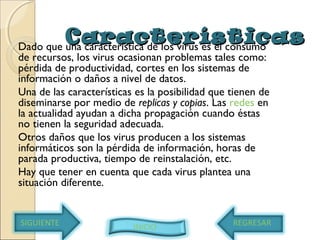 CaracterísticasCaracterísticasDado que una característica de los virus es el consumo
de recursos, los virus ocasionan problemas tales como:
pérdida de productividad, cortes en los sistemas de
información o daños a nivel de datos.
Una de las características es la posibilidad que tienen de
diseminarse por medio de replicas y copias. Las redes en
la actualidad ayudan a dicha propagación cuando éstas
no tienen la seguridad adecuada.
Otros daños que los virus producen a los sistemas
informáticos son la pérdida de información, horas de
parada productiva, tiempo de reinstalación, etc.
Hay que tener en cuenta que cada virus plantea una
situación diferente.
SIGUIENTE INICIO REGRESAR
 