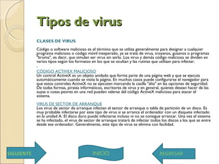 Tipos de virusTipos de virus
CLASES DE VIRUS
Código o software malicioso es el término que se utiliza generalmente para designar a cualquier
programa malicioso o código móvil inesperado, ya se trate de virus, troyanos, gusanos o programas
"broma", es decir, que simulan ser virus sin serlo. Los virus y demás código malicioso se dividen en
varios tipos según los formatos en los que se ocultan y las rutinas que utilizan para infectar. 
•
CÓDIGO ACTIVEX MALICIOSO 
Un control ActiveX es un objeto anidado que forma parte de una página web y que se ejecuta
automáticamente cuando se visita la página. En muchos casos puede configurarse el navegador para
que estos controles ActiveX no se ejecuten marcando la casilla "alta" en las opciones de seguridad.
De todas formas, piratas informáticos, escritores de virus y en general, quienes desean hacer de las
suyas o cosas peores en una red pueden valerse del código ActiveX malicioso para atacar el
sistema. 
VIRUS DE SECTOR DE ARRANQUE
Los virus de sector de arranque infectan el sector de arranque o tabla de partición de un disco. Es
muy probable infectarse por este tipo de virus si se arranca el ordenador con un disquete infectado
en la unidad A. El disco duro puede infectarse incluso ni no se consigue arrancar. Una vez el sistema
se ha infectado, el virus de sector de arranque tratará de infectar todos los discos a los que se entre
desde ese ordenador. Generalmente, este tipo de virus se elimina con facilidad. 
INICIOSIGUIENTE REGRESAR
 