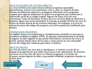 • VIRUS DE FICHERO DE ACCIÓN DIRECTA 
Los virus de fichero de acción directa infectan programas ejecutables
(generalmente, archivos con extensiones .com o .exe). La mayoría de ellos
intentan sencillamente replicarse y propagarse infectando otros programas
huésped, pero algunos desbaratan sin querer los programas que contaminan al
sobrescribir parte de su código original. Algunos de estos virus son muy
destructivos: tratan de formatear el disco duro en una fecha fijada de antemano o
perpetrar alguna otra acción perjudicial. A menudo es posible eliminar los virus de
fichero de acción directa de los archivos infectados. Sin embargo, si el virus ha
sobrescrito parte del código del programa, el archivo quedará ya modificado para
siempre. 
CÓDIGO JAVA MALICIOSO 
Los applets de Java son programitas o miniaplicaciones portátiles en Java que se
encuentran anidadas en páginas HTML. Se ejecutan automáticamente al visualizar
las páginas. Su lado negativo es que piratas informáticos, escritores de virus y en
general, quienes desean hacer de las suyas o cosas peores en una red pueden
servirse de código Java malicioso para atacar el sistema. 
VIRUS DE MACRO
Los virus de macro son virus que se distribuyen a sí mismos a través de un
lenguaje de programación que utiliza macros para crear aplicaciones. Al contrario
que otros virus, los virus de macro no infectan programas ni el sector de
arranque, aunque algunos de ellos sí que pueden inhabilitar programas situados en
el disco duro 
del usuario.
REGRESARINICIOSIGUIENTE
 