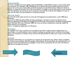 • NUEVO DISEÑO 
Un virus o troyano de nuevo diseño tiene propiedades o capacidades nuevas o nunca vistas hasta
ese momento. Por ejemplo, VBS_Bubbleboy era un gusano de nuevo diseño pues fue el primer
gusano de correo que se ejecutaba automáticamente, sin necesidad de hacer doble clic sobre el
adjunto. La mayoría de estos virus "de nuevo diseño" no llegan a convertirse jamás en una amenaza
real. No obstante, los escritores de virus parten a menudo de la idea (y del código) en la que se
basa uno de estos virus para aplicarla a creaciones futuras. 
VIRUS DE SCRIPT
Los virus de script están escritos en este tipo de lenguajes de programación, como VBScript y
JavaScript.
Los virus de VBScript (Visual Basic Script) y JavaScript a menudo se activan e infectan otros
ficheros mediante el Windows Scripting Host de Microsoft. Al incorporar Windows Scripting Host
tanto Windows 98 como Windows 2000, los virus se activan simplemente haciendo doble clic
sobre ficheros con extensión
*.vbs o *.js desde el explorador de Windows. 
TROYANO
Un caballero de Troya o troyano es un programa que lleva a cabo acciones inesperadas o no
autorizadas, a menudo dañinas, como mostrar mensajes en pantalla, borrar archivos o formatear
discos. Los troyanos no infectan otros archivos introduciéndose en ellos, por lo que no hace falta
limpiarlos. 
GUSANO
Un gusano informático es un programa (o conjunto de programas) que utilizan copias completas
de sí mismos para infectar distintos equipos informáticos, en los que dejan esa reproducción o un
segmento suyo. Normalmente se propagan a través de las conexiones de una red o de ficheros
adjuntos en mensajes de correo.
SIGUIENTE INICIO REGRESAR
 