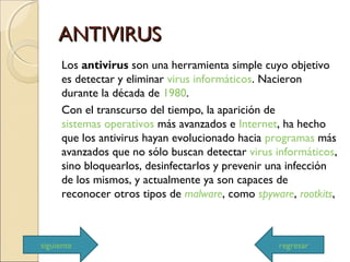 ANTIVIRUSANTIVIRUS
Los antivirus son una herramienta simple cuyo objetivo
es detectar y eliminar virus informáticos. Nacieron
durante la década de 1980.
Con el transcurso del tiempo, la aparición de
sistemas operativos más avanzados e Internet, ha hecho
que los antivirus hayan evolucionado hacia programas más
avanzados que no sólo buscan detectar virus informáticos,
sino bloquearlos, desinfectarlos y prevenir una infección
de los mismos, y actualmente ya son capaces de
reconocer otros tipos de malware, como spyware, rootkits,
siguiente regresar
 