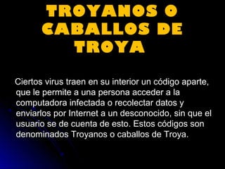 TROYANOS OTROYANOS O
CABALLOS DECABALLOS DE
TROYATROYA
Ciertos virus traen en su interior un código aparte,Ciertos virus traen en su interior un código aparte,
que le permite a una persona acceder a laque le permite a una persona acceder a la
computadora infectada o recolectar datos ycomputadora infectada o recolectar datos y
enviarlos por Internet a un desconocido, sin que elenviarlos por Internet a un desconocido, sin que el
usuario se de cuenta de esto. Estos códigos sonusuario se de cuenta de esto. Estos códigos son
denominados Troyanos o caballos de Troya.denominados Troyanos o caballos de Troya.
 