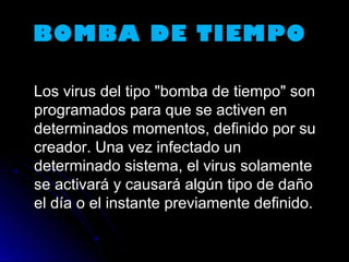 BOMBA DE TIEMPOBOMBA DE TIEMPO
Los virus del tipo "bomba de tiempo" sonLos virus del tipo "bomba de tiempo" son
programados para que se activen enprogramados para que se activen en
determinados momentos, definido por sudeterminados momentos, definido por su
creador. Una vez infectado uncreador. Una vez infectado un
determinado sistema, el virus solamentedeterminado sistema, el virus solamente
se activará y causará algún tipo de dañose activará y causará algún tipo de daño
el día o el instante previamente definido.el día o el instante previamente definido.
 
