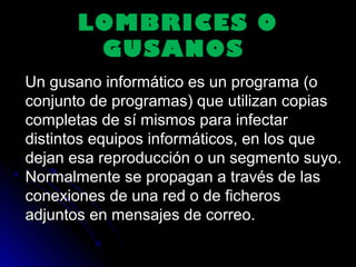 LOMBRICES OLOMBRICES O
GUSANOSGUSANOS
Un gusano informático es un programa (oUn gusano informático es un programa (o
conjunto de programas) que utilizan copiasconjunto de programas) que utilizan copias
completas de sí mismos para infectarcompletas de sí mismos para infectar
distintos equipos informáticos, en los quedistintos equipos informáticos, en los que
dejan esa reproducción o un segmento suyo.dejan esa reproducción o un segmento suyo.
Normalmente se propagan a través de lasNormalmente se propagan a través de las
conexiones de una red o de ficherosconexiones de una red o de ficheros
adjuntos en mensajes de correo.adjuntos en mensajes de correo.
 
