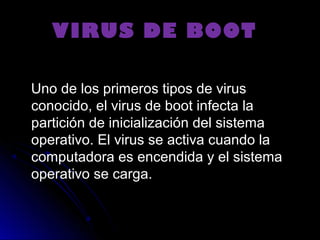   VIRUS DE BOOTVIRUS DE BOOT
Uno de los primeros tipos de virusUno de los primeros tipos de virus
conocido, el virus de boot infecta laconocido, el virus de boot infecta la
partición de inicialización del sistemapartición de inicialización del sistema
operativo. El virus se activa cuando laoperativo. El virus se activa cuando la
computadora es encendida y el sistemacomputadora es encendida y el sistema
operativo se carga.operativo se carga.
 