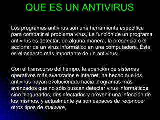 QUE ES UN ANTIVIRUSQUE ES UN ANTIVIRUS
Los programas antivirus son una herramienta específicaLos programas antivirus son una herramienta específica
para combatir el problema virus, La función de un programapara combatir el problema virus, La función de un programa
antivirus es detectar, de alguna manera, la presencia o elantivirus es detectar, de alguna manera, la presencia o el
accionar de un virus informático en una computadora. Ésteaccionar de un virus informático en una computadora. Éste
es el aspecto más importante de un antivirus.es el aspecto más importante de un antivirus.
Con el transcurso del tiempo, la aparición de sistemasCon el transcurso del tiempo, la aparición de sistemas
operativos más avanzados e Internet, ha hecho que losoperativos más avanzados e Internet, ha hecho que los
antivirus hayan evolucionado hacia programas másantivirus hayan evolucionado hacia programas más
avanzados que no sólo buscan detectar virus informáticos,avanzados que no sólo buscan detectar virus informáticos,
sino bloquearlos, desinfectarlos y prevenir una infección desino bloquearlos, desinfectarlos y prevenir una infección de
los mismos, y actualmente ya son capaces de reconocerlos mismos, y actualmente ya son capaces de reconocer
otros tipos deotros tipos de malwaremalware,,
 