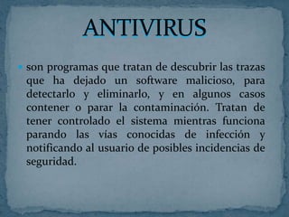  son programas que tratan de descubrir las trazas
 que ha dejado un software malicioso, para
 detectarlo y eliminarlo, y en algunos casos
 contener o parar la contaminación. Tratan de
 tener controlado el sistema mientras funciona
 parando las vías conocidas de infección y
 notificando al usuario de posibles incidencias de
 seguridad.
 