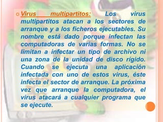 Camaleones: Son una variedad de similar a los Caballos de Troya, pero actúan como otros programas comerciales, en los que el usuario confía, mientras que en realidad están haciendo algún tipo de daño. Cuando están correctamente programados, los camaleones pueden realizar todas las funciones de los programas legítimos a los que sustituyen (actúan como programas de demostración de productos, los cuales son simulaciones de programas reales).Virus polimorfos o mutantes: Los virus polimorfos poseen la capacidad de encriptar el cuerpo del virus para que no pueda ser detectado fácilmente por un antivirus. Solo deja disponibles unas cuantas rutinas que se encargaran de desencriptar el virus para poder propagarse. Una vez desencriptado el virus intentará alojarse en algún archivo de la computadora. En este punto tenemos un virus que presenta otra forma distinta a la primera, su modo desencriptado, en el que puede infectar y hacer de las suyas libremente.Virus sigiloso o stealth: El virus sigiloso posee un módulo de defensa bastante sofisticado. Este intentará permanecer oculto tapando todas las modificaciones que haga y observando cómo el sistema operativo trabaja con los archivos y con el sector de booteo. Subvirtiendo algunas líneas de código el virus logra apuntar el flujo de ejecución hacia donde se encuentra la zona que infectada.Virus lentos : Los virus de tipo lento hacen honor a su nombre infectando solamente los archivos que el usuario hace ejecutar por el SO, simplemente siguen la corriente y aprovechan cada una de las cosas que se ejecutan.Virus multipartitos: Los virus multipartitos atacan a los sectores de arranque y a los ficheros ejecutables. Su nombre está dado porque infectan las computadoras de varias formas. No se limitan a infectar un tipo de archivo ni una zona de la unidad de disco rígido. Cuando se ejecuta una aplicación infectada con uno de estos virus, éste infecta el sector de arranque. La próxima vez que arranque la computadora, el virus atacará a cualquier programa que se ejecute.Virus voraces: Estos virus alteran el contenido de los archivos de forma indiscriminada. Generalmente uno de estos virus sustituirá el programa ejecutable por su propio código. Son muy peligrosos porque se dedican a destruir completamente los datos que puedan encontrar.Son Softwares(programas) que se autoinstalan en nuestro ordenador, reduciendo casi a la mitad el funcionamiento del sistema, ya que utiliza la cpu y memoria ram, su función es recopilar información, la cual se envían a terceras personas sin nuestro consentimiento, con lo que mas tarde nos llega ciento de publicidad, otro tipo de spyware son aquellos que nos muestran popus (ventanas emergentes) ya sea cuando iniciamos nuestro navegador o sin acceder a él, mostrándonos en el escritorio montones de popus, las cuales cerramos y vuelven abrirse. En los casos mas grabes puede hasta colgarse el ordenador.Gusano: Tiene la propiedad de duplicarse a sí mismo. Los gusanos utilizan las partes automáticas de un sistema operativo que generalmente son invisibles al usuario.