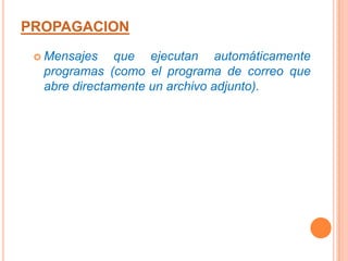Presentan efectos destructivos, bien como acción directa del virus, bien como resultado indirecto de la acción reproductora.PROPAGACIONExisten dos grandes clases de contagio. En la primera, el usuario, en un momento dado, ejecuta o acepta de forma inadvertida la instalación del virus. En la segunda, el programa malicioso actúa replicándose a través de las redes. En este caso se habla de gusanos. En cualquiera de los dos casos, el sistema operativo infectado comienza a sufrir una serie de comportamientos anómalos o imprevistos. Dichos comportamientos pueden dar una pista del problema y permitir la recuperación del mismo.Dentro de las contaminaciones más frecuentes por interacción del usuario están las siguientes:PROPAGACIONMensajes que ejecutan automáticamente programas (como el programa de correo que abre directamente un archivo adjunto).