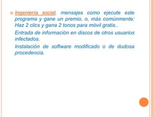 Ingeniería social, mensajes como ejecute este programa y gane un premio, o, más comúnmente: Haz 2 clics y gana 2 tonos para móvil gratis..	Entrada de información en discos de otros usuarios infectados.	Instalación de software modificado o de dudosa procedencia.
