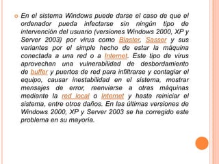 En el sistema Windows puede darse el caso de que el ordenador pueda infectarse sin ningún tipo de intervención del usuario (versiones Windows 2000, XP y Server 2003) por virus como Blaster, Sasser y sus variantes por el simple hecho de estar la máquina conectada a una red o a Internet. Este tipo de virus aprovechan una vulnerabilidad de desbordamiento de buffer y puertos de red para infiltrarse y contagiar el equipo, causar inestabilidad en el sistema, mostrar mensajes de error, reenviarse a otras máquinas mediante la red local o Internet y hasta reiniciar el sistema, entre otros daños. En las últimas versiones de Windows 2000, XP y Server 2003 se ha corregido este problema en su mayoría.Los antivirus Son una herramienta simple cuyo objetivo es detectar y eliminar virus informáticos. Nacieron durante la década de 1980. Con el transcurso del tiempo, la aparición de sistemas operativos más avanzados e Internet, ha hecho que los antivirus hayan evolucionado hacia programas más avanzados que no sólo buscan detectar virus informáticos, sino bloquearlos, desinfectarlos y prevenir una infección de los mismos, y actualmente ya son capaces de reconocer otros tipos de malware, como spyware, rootkits, etc.