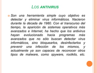 Tipos de antivirusLos programas antivirus pueden dividirse en 4 tipos: Detectores: Detectan la presencia de virus conocidos y avisan al usuario para que tome medidas contra ellos. Este es el tipo de antivirus más simple.Eliminadores/Reparadores: También conocidos como "mata-virus". Además de detectar la presencia de un virus, pueden eliminarlo de los ficheros contaminados o la zona de arranque del disco, dejando los programas ejecutables en su estado original.  Esto no siempre es posible, ya que algunos virus sobre escriben parte del código original del programa infectado.Protectores:  También conocidos como "programas preventivos" o "inmunizadores".  Se anticipan a la infección de cualquier virus, caballo de Troya o acción voluntaria involuntaria de destrucción de datos (por ejemplo, un FORMAT C:), permaneciendo residentes en la memoria del ordenador y vigilando las operaciones de ejecución de programa, copia ficheros, formateado de discos, etc.  Suelen ser programas muy seguros que generalmente pueden detectar nuevos virus y evitar la acción de los caballos de Troya y bombas lógicas.Programas de Vacuna:  Añaden código a un fichero ejecutable de modo que éste se autochequee al ejecutarse, o calculan y guardan una lista de sumas de control en cierta parte del disco.  Los programas de este tipo suelen presentar problemas de compatibilidad.Antivirus popularesKaspersky Anti-virus.Panda Security.Norton antivirus.McAfee.avast! y avast! HomeAVG Anti-Virus y AVG Anti-Virus Free.BitDefender.F-Prot.F-Secure.NOD32.PC-cillin.ZoneAlarm AntiVirus.