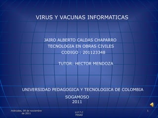 VIRUS Y VACUNAS INFORMATICAS



                             JAIRO ALBERTO CALDAS CHAPARRO
                              TECNOLOGIA EN OBRAS CIVILES
                                   CODIGO : 201123348

                                  TUTOR: HECTOR MENDOZA




         UNIVERSIDAD PEDAGOGICA Y TECNOLOGICA DE COLOMBIA
                                     SOGAMOSO
                                       2011

miércoles, 09 de noviembre                                   1
          de 2011                        U.P.T.C
                                         FESAD
 