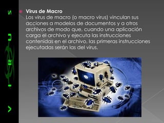    Virus de Macro
    Los virus de macro (o macro virus) vinculan sus
    acciones a modelos de documentos y a otros
    archivos de modo que, cuando una aplicación
    carga el archivo y ejecuta las instrucciones
    contenidas en el archivo, las primeras instrucciones
    ejecutadas serán las del virus.
 