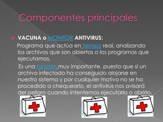    VACUNA o MONITOR ANTIVIRUS:
    Programa que actúa en tiempo real, analizando
    los archivos que son abiertos o los programas que
    ejecutamos.
     Es una función muy importante, puesto que si un
    archivo infectado ha conseguido alojarse en
    nuestro sistema y por cualquier motivo no se ha
    procedido a chequearlo, el antivirus nos avisará
    del peligro cuando intentemos ejecutarlo o abrirlo.
 