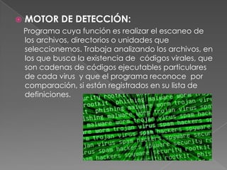   MOTOR DE DETECCIÓN:
    Programa cuya función es realizar el escaneo de
    los archivos, directorios o unidades que
    seleccionemos. Trabaja analizando los archivos, en
    los que busca la existencia de códigos virales, que
    son cadenas de códigos ejecutables particulares
    de cada virus y que el programa reconoce por
    comparación, si están registrados en su lista de
    definiciones.
 