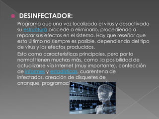    DESINFECTADOR:
    Programa que una vez localizado el virus y desactivada
    su estructura procede a eliminarlo, procediendo a
    reparar sus efectos en el sistema. Hay que reseñar que
    esto último no siempre es posible, dependiendo del tipo
    de virus y los efectos producidos.
    Esto como características principales, pero por lo
    normal tienen muchas más, como .la posibilidad de
    actualizarse vía Internet (muy importante), confección
    de informes y estadísticas, cuarentena de
    infectados, creación de disquetes de
    arranque, programación de tareas, etc...
 