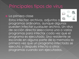    La primera clase
    Estos infectan archivos, adjuntos a
    programas ordinarios, aunque algunos
    pueden infectar cualquier archivo. Un virus
    de acción directa selecciona uno o varios
    programas para infectar cada vez que el
    programa es ejecutado. Uno residente se
    esconde en alguna parte de la memoria la
    primera vez que un programa infectado se
    ejecuta, y después infecta a otros
    programas cuando son ejecutados.
 
