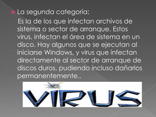    La segunda categoría:
    Es la de los que infectan archivos de
    sistema o sector de arranque. Estos
    virus, infectan el área de sistema en un
    disco. Hay algunos que se ejecutan al
    iniciarse Windows, y virus que infectan
    directamente al sector de arranque de
    discos duros, pudiendo incluso dañarlos
    permanentemente..
 