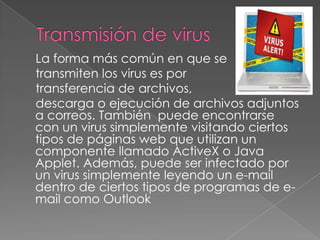 La forma más común en que se
transmiten los virus es por
transferencia de archivos,
descarga o ejecución de archivos adjuntos
a correos. También puede encontrarse
con un virus simplemente visitando ciertos
tipos de páginas web que utilizan un
componente llamado ActiveX o Java
Applet. Además, puede ser infectado por
un virus simplemente leyendo un e-mail
dentro de ciertos tipos de programas de e-
mail como Outlook
 