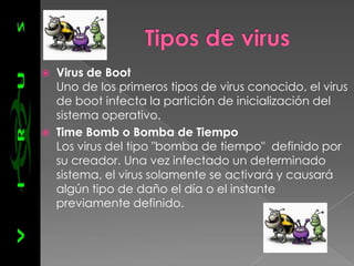    Virus de Boot
    Uno de los primeros tipos de virus conocido, el virus
    de boot infecta la partición de inicialización del
    sistema operativo.
   Time Bomb o Bomba de Tiempo
    Los virus del tipo "bomba de tiempo" definido por
    su creador. Una vez infectado un determinado
    sistema, el virus solamente se activará y causará
    algún tipo de daño el día o el instante
    previamente definido.
 