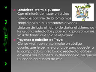    Lombrices, worm o gusanos
    Con el interés de hacer un q virus
     pueda esparcirse de la forma más
     amplia posible, sus creadores a veces,
     dejaron de lado el hecho de dañar el sistema de
    los usuarios infectados y pasaron a programar sus
    virus de forma que sólo se repliquen.
   Troyanos o caballos de Troya
    Ciertos virus traen en su interior un código
    aparte, que le permite a una persona acceder a
    la computadora infectada o recolectar datos y
    enviarlos por Internet a un desconocido, sin que el
    usuario se de cuenta de esto.
 