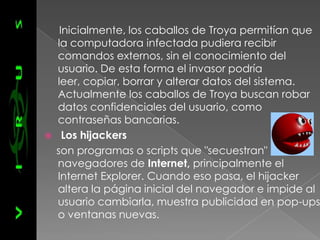 Inicialmente, los caballos de Troya permitían que
    la computadora infectada pudiera recibir
    comandos externos, sin el conocimiento del
    usuario. De esta forma el invasor podría
    leer, copiar, borrar y alterar datos del sistema.
    Actualmente los caballos de Troya buscan robar
    datos confidenciales del usuario, como
    contraseñas bancarias.
     Los hijackers
    son programas o scripts que "secuestran"
    navegadores de Internet, principalmente el
    Internet Explorer. Cuando eso pasa, el hijacker
    altera la página inicial del navegador e impide al
    usuario cambiarla, muestra publicidad en pop-ups
    o ventanas nuevas.
 