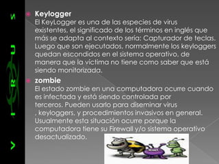    Keylogger
    El KeyLogger es una de las especies de virus
    existentes, el significado de los términos en inglés que
    más se adapta al contexto sería: Capturador de teclas.
    Luego que son ejecutados, normalmente los keyloggers
    quedan escondidos en el sistema operativo, de
    manera que la víctima no tiene como saber que está
    siendo monitorizada.
   zombie
    El estado zombie en una computadora ocurre cuando
    es infectada y está siendo controlada por
    terceros. Pueden usarlo para diseminar virus
    , keyloggers, y procedimientos invasivos en general.
    Usualmente esta situación ocurre porque la
    computadora tiene su Firewall y/o sistema operativo
    desactualizado.
 