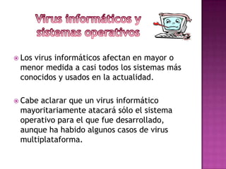  Los
    virus informáticos afectan en mayor o
 menor medida a casi todos los sistemas más
 conocidos y usados en la actualidad.

 Cabeaclarar que un virus informático
 mayoritariamente atacará sólo el sistema
 operativo para el que fue desarrollado,
 aunque ha habido algunos casos de virus
 multiplataforma.
 
