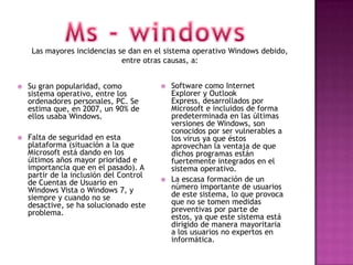 Las mayores incidencias se dan en el sistema operativo Windows debido,
                              entre otras causas, a:


   Su gran popularidad, como               Software como Internet
    sistema operativo, entre los             Explorer y Outlook
    ordenadores personales, PC. Se           Express, desarrollados por
    estima que, en 2007, un 90% de           Microsoft e incluidos de forma
    ellos usaba Windows.                     predeterminada en las últimas
                                             versiones de Windows, son
                                             conocidos por ser vulnerables a
   Falta de seguridad en esta               los virus ya que éstos
    plataforma (situación a la que           aprovechan la ventaja de que
    Microsoft está dando en los              dichos programas están
    últimos años mayor prioridad e           fuertemente integrados en el
    importancia que en el pasado). A         sistema operativo.
    partir de la inclusión del Control
    de Cuentas de Usuario en                La escasa formación de un
    Windows Vista o Windows 7, y             número importante de usuarios
    siempre y cuando no se                   de este sistema, lo que provoca
    desactive, se ha solucionado este        que no se tomen medidas
    problema.                                preventivas por parte de
                                             estos, ya que este sistema está
                                             dirigido de manera mayoritaria
                                             a los usuarios no expertos en
                                             informática.
 