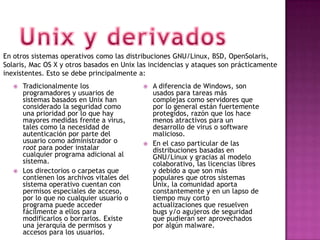 En otros sistemas operativos como las distribuciones GNU/Linux, BSD, OpenSolaris,
Solaris, Mac OS X y otros basados en Unix las incidencias y ataques son prácticamente
inexistentes. Esto se debe principalmente a:
      Tradicionalmente los                    A diferencia de Windows, son
       programadores y usuarios de              usados para tareas más
       sistemas basados en Unix han             complejas como servidores que
       considerado la seguridad como            por lo general están fuertemente
       una prioridad por lo que hay             protegidos, razón que los hace
       mayores medidas frente a virus,          menos atractivos para un
       tales como la necesidad de               desarrollo de virus o software
       autenticación por parte del              malicioso.
       usuario como administrador o            En el caso particular de las
       root para poder instalar                 distribuciones basadas en
       cualquier programa adicional al          GNU/Linux y gracias al modelo
       sistema.                                 colaborativo, las licencias libres
      Los directorios o carpetas que           y debido a que son más
       contienen los archivos vitales del       populares que otros sistemas
       sistema operativo cuentan con            Unix, la comunidad aporta
       permisos especiales de acceso,           constantemente y en un lapso de
       por lo que no cualquier usuario o        tiempo muy corto
       programa puede acceder                   actualizaciones que resuelven
       fácilmente a ellos para                  bugs y/o agujeros de seguridad
       modificarlos o borrarlos. Existe         que pudieran ser aprovechados
       una jerarquía de permisos y              por algún malware.
       accesos para los usuarios.
 